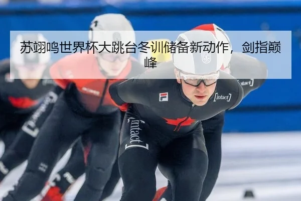 苏翊鸣世界杯大跳台冬训储备新动作，剑指巅峰